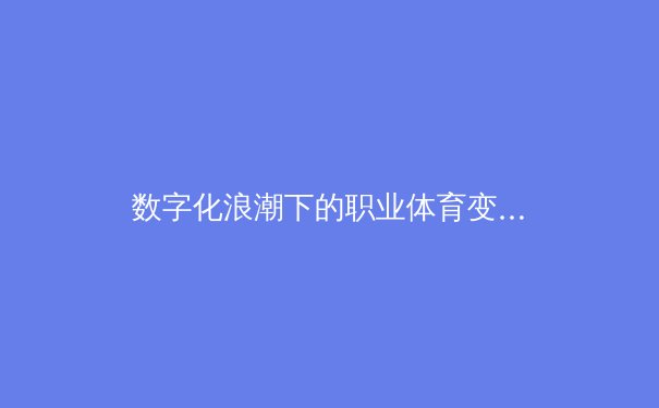 数字化浪潮下的职业体育变革：数据分析如何重塑比赛策略与球员价值 - 4