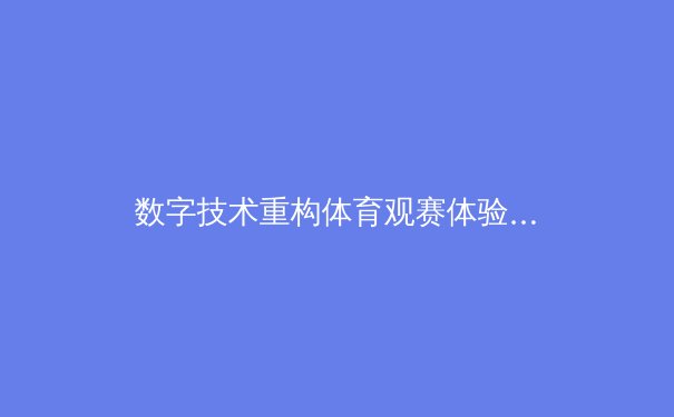 数字技术重构体育观赛体验：从超高清流媒体到沉浸式互动 - 4