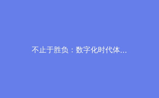 不止于胜负：数字化时代体育新闻的叙事变革与价值重塑