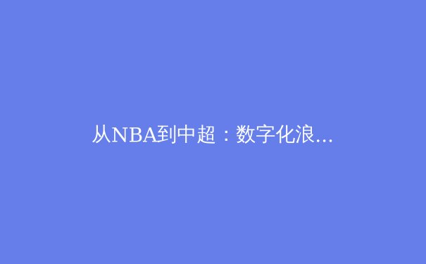 从NBA到中超：数字化浪潮如何重塑体育新闻的消费与产业格局 - 4